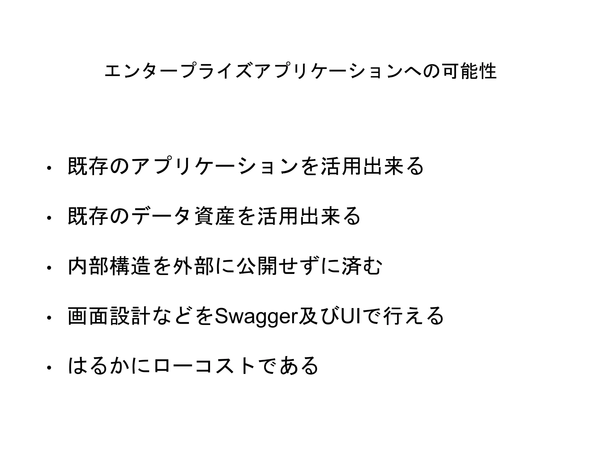 エンタープライズアプリケーションへの可能性
• 既存のアプリケーションを活用出来る
• 既存のデータ資産を活用出来る
• 内部構造を外部に公開せずに済む
• 画面設計などをSwagger及びUIで行える
• はるかにローコストである
 