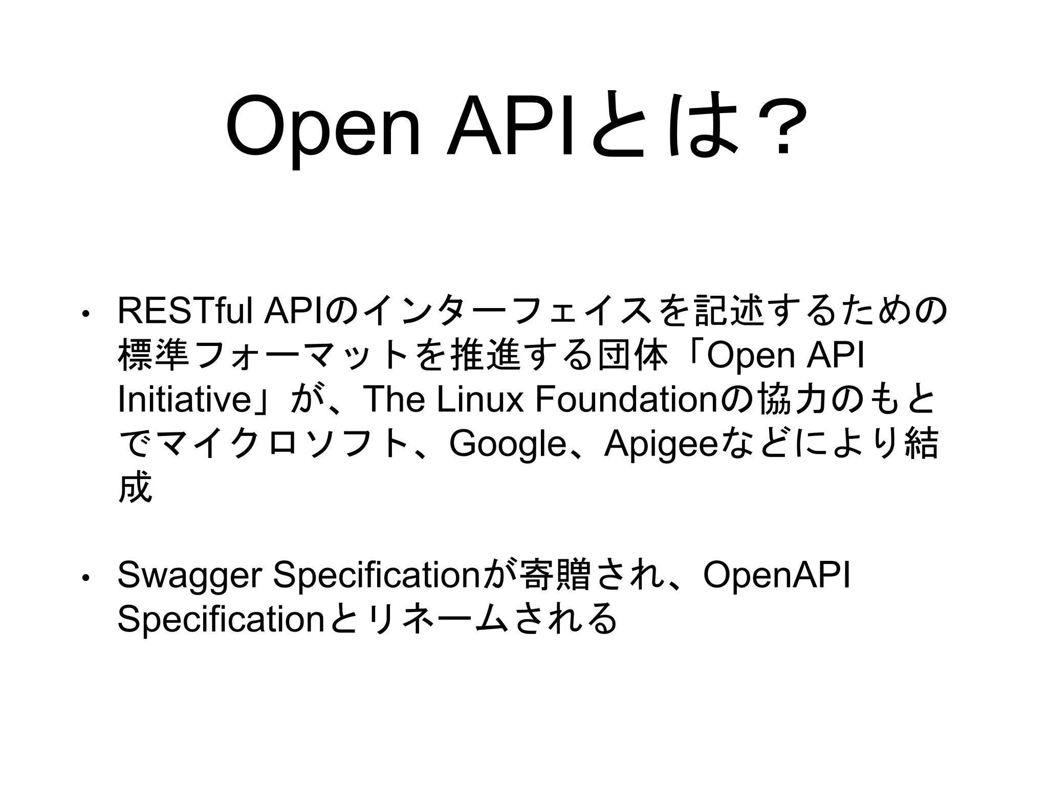 Open APIとは？
• RESTful APIのインターフェイスを記述するための
標準フォーマットを推進する団体「Open API
Initiative」が、The Linux Foundationの協力のもと
でマイクロソフト、Google、Apigeeなどにより結
成
• Swagger Specificationが寄贈され、OpenAPI
Specificationとリネームされる
 