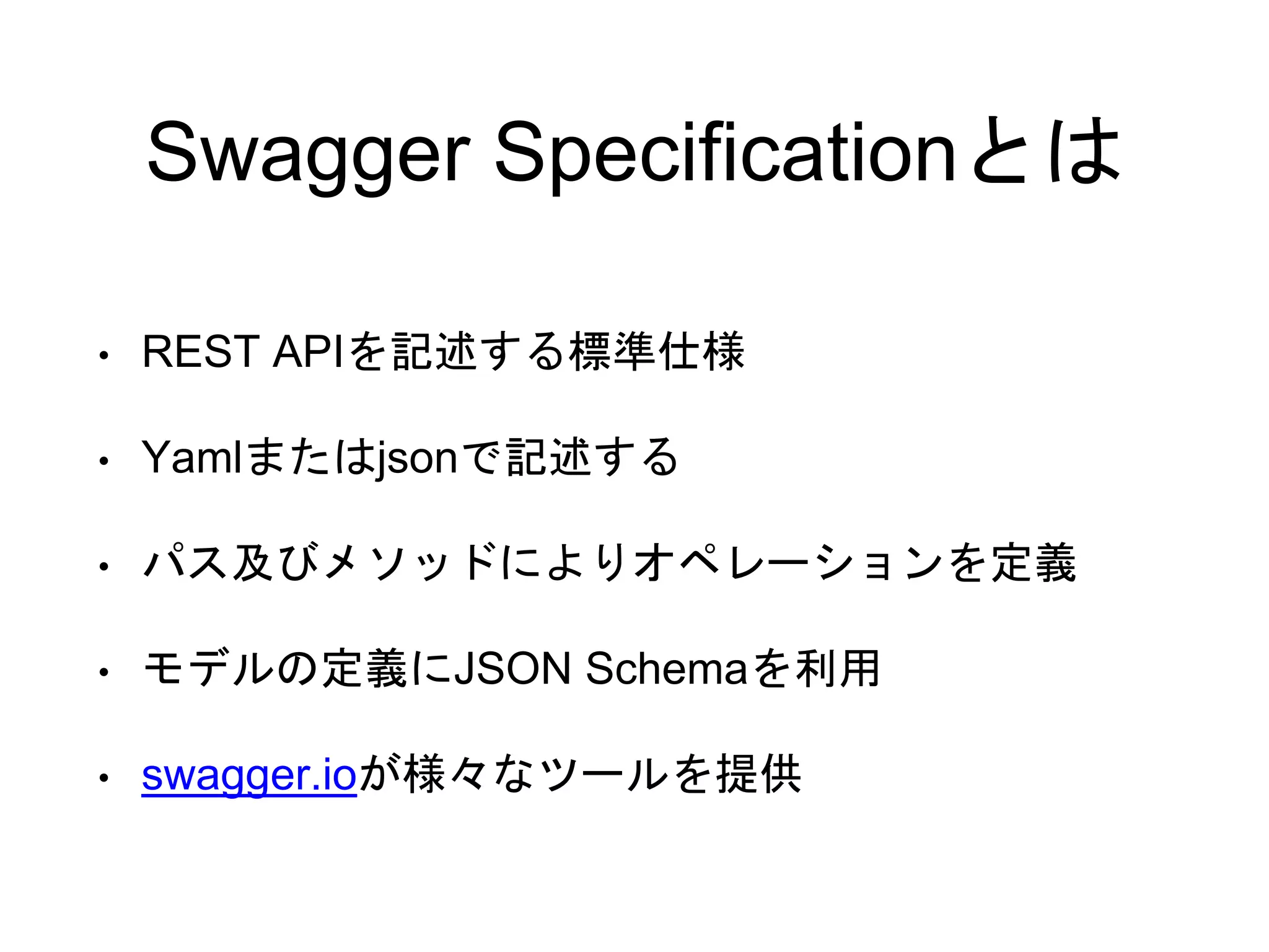 Swagger Specificationとは
• REST APIを記述する標準仕様
• Yamlまたはjsonで記述する
• パス及びメソッドによりオペレーションを定義
• モデルの定義にJSON Schemaを利用
• swagger.ioが様々なツールを提供
 