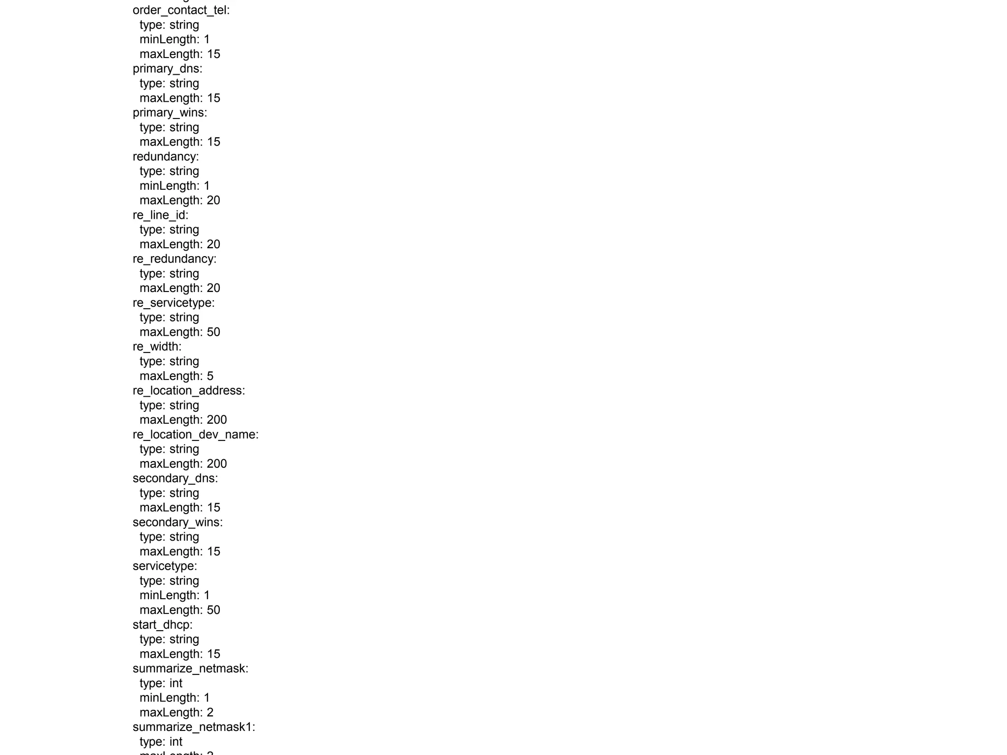 order_contact_tel:
type: string
minLength: 1
maxLength: 15
primary_dns:
type: string
maxLength: 15
primary_wins:
type: string
maxLength: 15
redundancy:
type: string
minLength: 1
maxLength: 20
re_line_id:
type: string
maxLength: 20
re_redundancy:
type: string
maxLength: 20
re_servicetype:
type: string
maxLength: 50
re_width:
type: string
maxLength: 5
re_location_address:
type: string
maxLength: 200
re_location_dev_name:
type: string
maxLength: 200
secondary_dns:
type: string
maxLength: 15
secondary_wins:
type: string
maxLength: 15
servicetype:
type: string
minLength: 1
maxLength: 50
start_dhcp:
type: string
maxLength: 15
summarize_netmask:
type: int
minLength: 1
maxLength: 2
summarize_netmask1:
type: int
 
