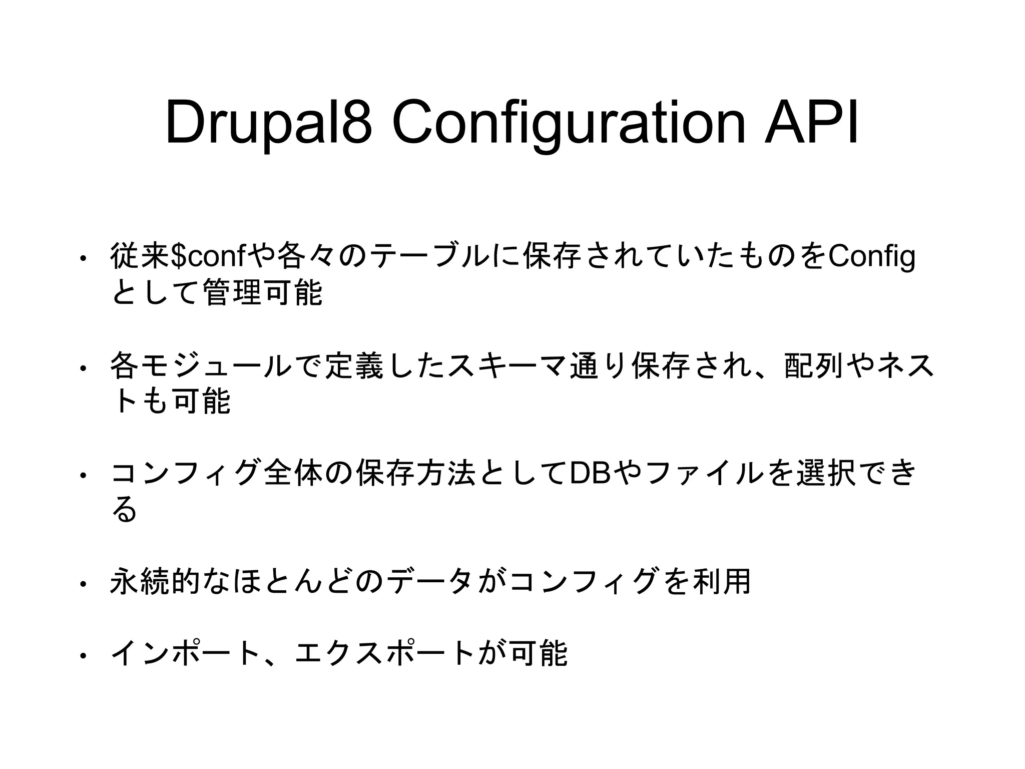 Drupal8 Configuration API
• 従来$confや各々のテーブルに保存されていたものをConfig
として管理可能
• 各モジュールで定義したスキーマ通り保存され、配列やネス
トも可能
• コンフィグ全体の保存方法としてDBやファイルを選択でき
る
• 永続的なほとんどのデータがコンフィグを利用
• インポート、エクスポートが可能
 