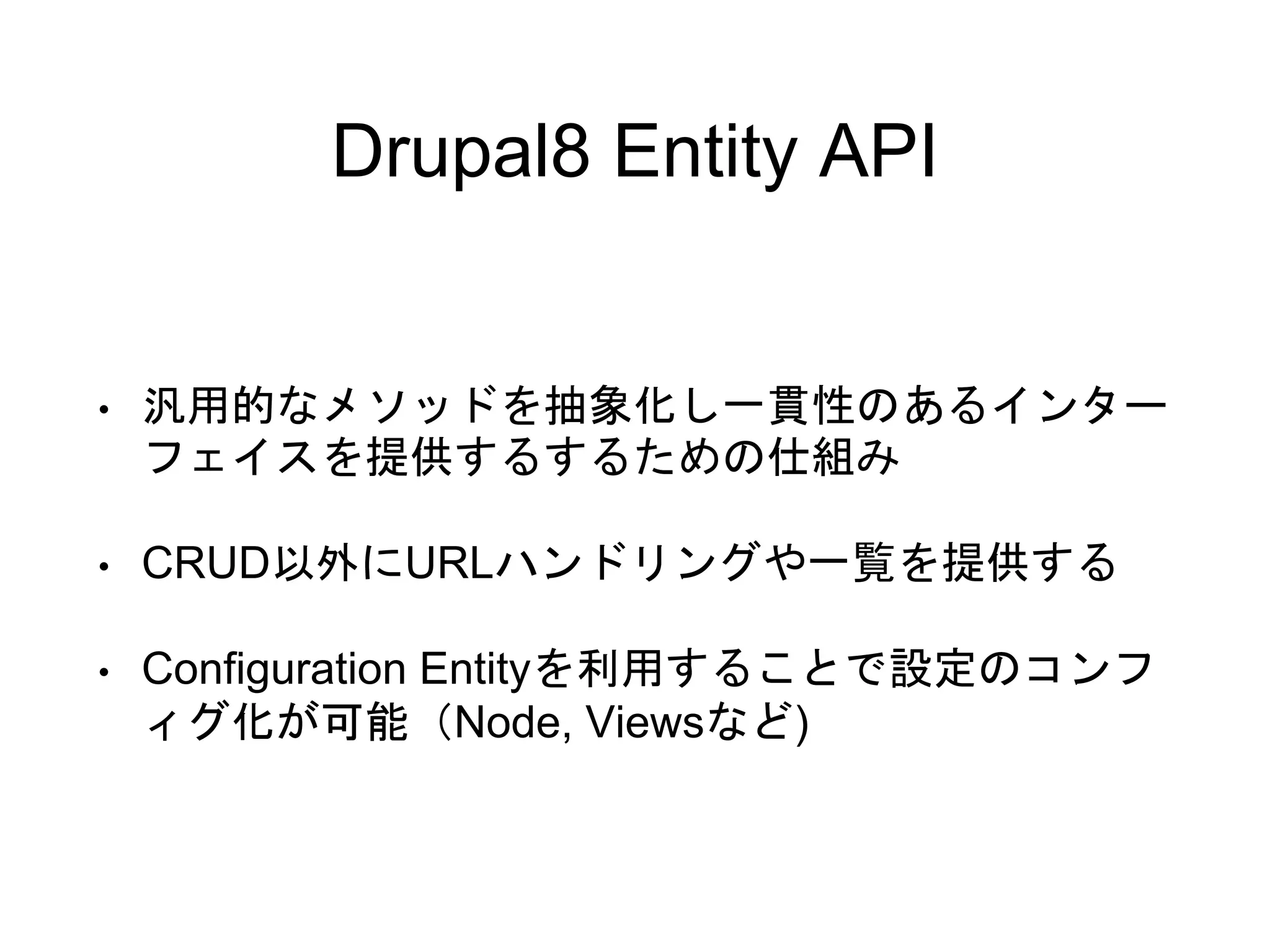 Drupal8 Entity API
• 汎用的なメソッドを抽象化し一貫性のあるインター
フェイスを提供するするための仕組み
• CRUD以外にURLハンドリングや一覧を提供する
• Configuration Entityを利用することで設定のコンフ
ィグ化が可能（Node, Viewsなど)
 