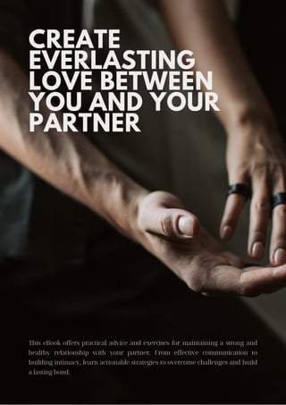 CREATE
EVERLASTING
LOVE BETWEEN
YOU AND YOUR
PARTNER
This eBook offers practical advice and exercises for maintaining a strong and
healthy relationship with your partner. From effective communication to
building intimacy, learn actionable strategies to overcome challenges and build
a lasting bond.
 