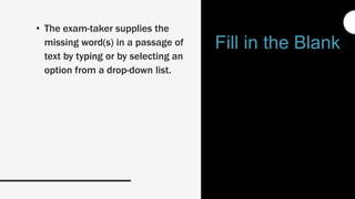 • The exam-taker supplies the
missing word(s) in a passage of
text by typing or by selecting an
option from a drop-down list.
Fill in the Blank