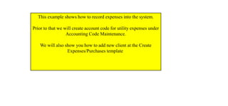 This example shows how to record expenses into the system.
Prior to that we will create account code for utility expenses under
Accounting Code Maintenance.
We will also show you how to add new client at the Create
Expenses/Purchases template
 
