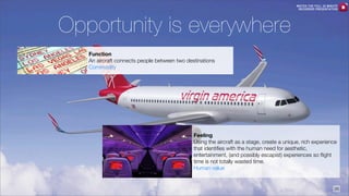 WATCH THE FULL 25 MINUTE
RECORDED PRESENTATION

Opportunity is everywhere
Function
An aircraft connects people between two destinations
Commodity

Feeling
Using the aircraft as a stage, create a unique, rich experience
that identiﬁes with the human need for aesthetic,
entertainment, (and possibly escapist) experiences so ﬂight
time is not totally wasted time.
Human value

26

 
