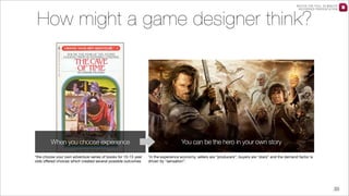 WATCH THE FULL 25 MINUTE
RECORDED PRESENTATION

How might a game designer think?

When you choose experience
*the choose your own adventure series of books for 10-15 year
olds oﬀered choices which created several possible outcomes

You can be the hero in your own story
*in the experience economy, sellers are “producers”, buyers are “stars” and the demand factor is
driven by “sensation”.

33

 