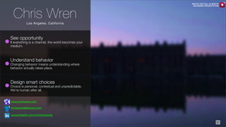 Chris Wren

WATCH THE FULL 25 MINUTE
RECORDED PRESENTATION

Los Angeles, California

See opportunity

If everything is a channel, the world becomes your
medium.

Understand behavior

Changing behavior means understanding where
behavior actually takes place.

Design smart choices

Choice is personal, contextual and unpredictable.
We’re human after all.
www.chriswren.com
chriswrenla@icloud.com
www.linkedin.com/in/chriswrenla
37

 