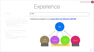 WATCH THE FULL 25 MINUTE
RECORDED PRESENTATION

Experience
Ex libris:

In life:

practical contact with, and
observation of facts or events

Experiences happen to us every time we interact with life

“he had already learned his lesson by
painful experience”
“he spoke from experience”

Me

an event or occurrence that
leaves an impression on
someone
“for the younger players it has been a
learning experience”

Cell
Phone
Functional

Holiday

Football
Game

Functional + Emotional

Website

Functional

4

 