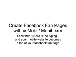 Create Facebook Fan Pages
  with xsMobi / Mobihexer
   Less than 10 clicks, no typing -
  and your mobile website becomes
   a tab of your facebook fan page
 