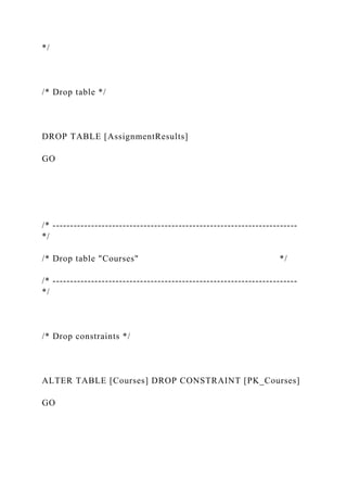 */
/* Drop table */
DROP TABLE [AssignmentResults]
GO
/* ----------------------------------------------------------------------
*/
/* Drop table "Courses" */
/* ----------------------------------------------------------------------
*/
/* Drop constraints */
ALTER TABLE [Courses] DROP CONSTRAINT [PK_Courses]
GO
 