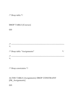 /* Drop table */
DROP TABLE [Courses]
GO
/* ----------------------------------------------------------------------
*/
/* Drop table "Assignments" */
/* ----------------------------------------------------------------------
*/
/* Drop constraints */
ALTER TABLE [Assignments] DROP CONSTRAINT
[PK_Assignments]
GO
 