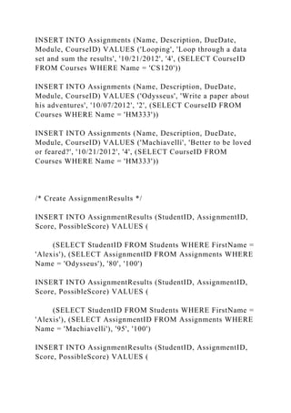 INSERT INTO Assignments (Name, Description, DueDate,
Module, CourseID) VALUES ('Looping', 'Loop through a data
set and sum the results', '10/21/2012', '4', (SELECT CourseID
FROM Courses WHERE Name = 'CS120'))
INSERT INTO Assignments (Name, Description, DueDate,
Module, CourseID) VALUES ('Odysseus', 'Write a paper about
his adventures', '10/07/2012', '2', (SELECT CourseID FROM
Courses WHERE Name = 'HM333'))
INSERT INTO Assignments (Name, Description, DueDate,
Module, CourseID) VALUES ('Machiavelli', 'Better to be loved
or feared?', '10/21/2012', '4', (SELECT CourseID FROM
Courses WHERE Name = 'HM333'))
/* Create AssignmentResults */
INSERT INTO AssignmentResults (StudentID, AssignmentID,
Score, PossibleScore) VALUES (
(SELECT StudentID FROM Students WHERE FirstName =
'Alexis'), (SELECT AssignmentID FROM Assignments WHERE
Name = 'Odysseus'), '80', '100')
INSERT INTO AssignmentResults (StudentID, AssignmentID,
Score, PossibleScore) VALUES (
(SELECT StudentID FROM Students WHERE FirstName =
'Alexis'), (SELECT AssignmentID FROM Assignments WHERE
Name = 'Machiavelli'), '95', '100')
INSERT INTO AssignmentResults (StudentID, AssignmentID,
Score, PossibleScore) VALUES (
 