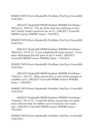 INSERT INTO Posts (StudentID, PostDate, PostText, CourseID)
VALUES (
(SELECT StudentID FROM Students WHERE FirstName =
'Melissa'), '10/9/12', 'The do while loop was confusing at first
but I finally found a practical use for it.', (SELECT CourseID
FROM Courses WHERE Name = 'CS120'))
INSERT INTO Posts (StudentID, PostDate, PostText, CourseID)
VALUES (
(SELECT StudentID FROM Students WHERE FirstName =
'Melissa'), '10/14/12', 'I just completed the latest project. It was
more challenging but felt great to see it work!', (SELECT
CourseID FROM Courses WHERE Name = 'CS120'))
INSERT INTO Posts (StudentID, PostDate, PostText, CourseID)
VALUES (
(SELECT StudentID FROM Students WHERE FirstName =
'Valerie'), '10/3/12', 'Does anyone have a real-world example of
a bubble sort?', (SELECT CourseID FROM Courses WHERE
Name = 'CS120'))
INSERT INTO Posts (StudentID, PostDate, PostText, CourseID)
VALUES (
(SELECT StudentID FROM Students WHERE FirstName =
'Valerie'), '10/11/12', 'I read that binary search trees are much
more efficient than the bubble sort we learned a few weeks
ago.', (SELECT CourseID FROM Courses WHERE Name =
'CS120'))
INSERT INTO Posts (StudentID, PostDate, PostText, CourseID)
VALUES (
 