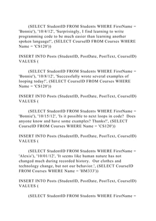 (SELECT StudentID FROM Students WHERE FirstName =
'Bonnie'), '10/4/12', 'Surprisingly, I find learning to write
programming code to be much easier than learning another
spoken language!', (SELECT CourseID FROM Courses WHERE
Name = 'CS120'))
INSERT INTO Posts (StudentID, PostDate, PostText, CourseID)
VALUES (
(SELECT StudentID FROM Students WHERE FirstName =
'Bonnie'), '10/8/12', 'Successfully wrote several examples of
looping today!', (SELECT CourseID FROM Courses WHERE
Name = 'CS120'))
INSERT INTO Posts (StudentID, PostDate, PostText, CourseID)
VALUES (
(SELECT StudentID FROM Students WHERE FirstName =
'Bonnie'), '10/15/12', 'Is it possible to next loops in code? Does
anyone know and have some examples? Thanks!', (SELECT
CourseID FROM Courses WHERE Name = 'CS120'))
INSERT INTO Posts (StudentID, PostDate, PostText, CourseID)
VALUES (
(SELECT StudentID FROM Students WHERE FirstName =
'Alexis'), '10/01/12', 'It seems like human nature has not
changed much during recorded history. Our clothes and
technology change, but not our behavior.', (SELECT CourseID
FROM Courses WHERE Name = 'HM333'))
INSERT INTO Posts (StudentID, PostDate, PostText, CourseID)
VALUES (
(SELECT StudentID FROM Students WHERE FirstName =
 
