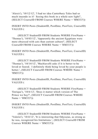 'Alexis'), '10/12/12', 'I had no idea Canterbury Tales had so
much inuendo in it! Seeing this book in a whole new light!',
(SELECT CourseID FROM Courses WHERE Name = 'HM333'))
INSERT INTO Posts (StudentID, PostDate, PostText, CourseID)
VALUES (
(SELECT StudentID FROM Students WHERE FirstName =
'Thomas'), '10/03/12', 'Apparently the ancient Egyptians were
more obsessed with cats than current culture!', (SELECT
CourseID FROM Courses WHERE Name = 'HM333'))
INSERT INTO Posts (StudentID, PostDate, PostText, CourseID)
VALUES (
(SELECT StudentID FROM Students WHERE FirstName =
'Thomas'), '10/14/12', 'Machiavelli asks if it is better to be
loved or feared. I definitely think being loved by your people is
better.', (SELECT CourseID FROM Courses WHERE Name =
'HM333'))
INSERT INTO Posts (StudentID, PostDate, PostText, CourseID)
VALUES (
(SELECT StudentID FROM Students WHERE FirstName =
'Enrique'), '10/6/12', 'Does it matter which version of The
Prince we buy?', (SELECT CourseID FROM Courses WHERE
Name = 'HM333'))
INSERT INTO Posts (StudentID, PostDate, PostText, CourseID)
VALUES (
(SELECT StudentID FROM Students WHERE FirstName =
'Valerie'), '10/4/12', 'It is interesting that Odysseus, as strong as
he was, recognized his limitations.', (SELECT CourseID FROM
Courses WHERE Name = 'HM333'))
 