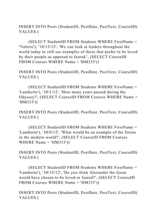 INSERT INTO Posts (StudentID, PostDate, PostText, CourseID)
VALUES (
(SELECT StudentID FROM Students WHERE FirstName =
'Valerie'), '10/15/12', 'We can look at leaders throughout the
world today to still see examples of those that prefer to be loved
by their people as opposed to feared.', (SELECT CourseID
FROM Courses WHERE Name = 'HM333'))
INSERT INTO Posts (StudentID, PostDate, PostText, CourseID)
VALUES (
(SELECT StudentID FROM Students WHERE FirstName =
'Lumberto'), '10/1/12', 'How many years passed during the
Odyssey?', (SELECT CourseID FROM Courses WHERE Name =
'HM333'))
INSERT INTO Posts (StudentID, PostDate, PostText, CourseID)
VALUES (
(SELECT StudentID FROM Students WHERE FirstName =
'Lumberto'), '10/8/12', 'What would be an example of the Sirens
in the modern world?', (SELECT CourseID FROM Courses
WHERE Name = 'HM333'))
INSERT INTO Posts (StudentID, PostDate, PostText, CourseID)
VALUES (
(SELECT StudentID FROM Students WHERE FirstName =
'Lumberto'), '10/15/12', 'Do you think Alexander the Great
would have chosen to be loved or feared?', (SELECT CourseID
FROM Courses WHERE Name = 'HM333'))
INSERT INTO Posts (StudentID, PostDate, PostText, CourseID)
VALUES (
 