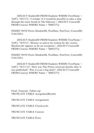(SELECT StudentID FROM Students WHERE FirstName =
'Jeff'), '10/2/12', 'I wonder if it would be possible to take a ship
through the route found in The Odyssey.', (SELECT CourseID
FROM Courses WHERE Name = 'HM333'))
INSERT INTO Posts (StudentID, PostDate, PostText, CourseID)
VALUES (
(SELECT StudentID FROM Students WHERE FirstName =
'Jeff'), '10/9/12', 'History is said to be written by the victors.
Machiavelli appears to be an exception.', (SELECT CourseID
FROM Courses WHERE Name = 'HM333'))
INSERT INTO Posts (StudentID, PostDate, PostText, CourseID)
VALUES (
(SELECT StudentID FROM Students WHERE FirstName =
'Jeff'), '10/11/12', 'How was The Prince received shortly after it
was published? Was it even a big deal?', (SELECT CourseID
FROM Courses WHERE Name = 'HM333'))
Final_Truncate_Tables.sql
TRUNCATE TABLE AssignmentResults
TRUNCATE TABLE Assignments
TRUNCATE TABLE ClassLevels
TRUNCATE TABLE Courses
TRUNCATE TABLE Posts
 