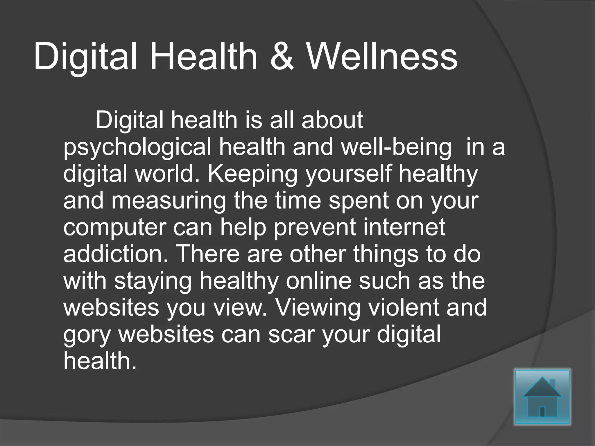 Digital Health & Wellness
    Digital health is all about
 psychological health and well-being in a
 digital world. Keeping yourself healthy
 and measuring the time spent on your
 computer can help prevent internet
 addiction. There are other things to do
 with staying healthy online such as the
 websites you view. Viewing violent and
 gory websites can scar your digital
 health.
 