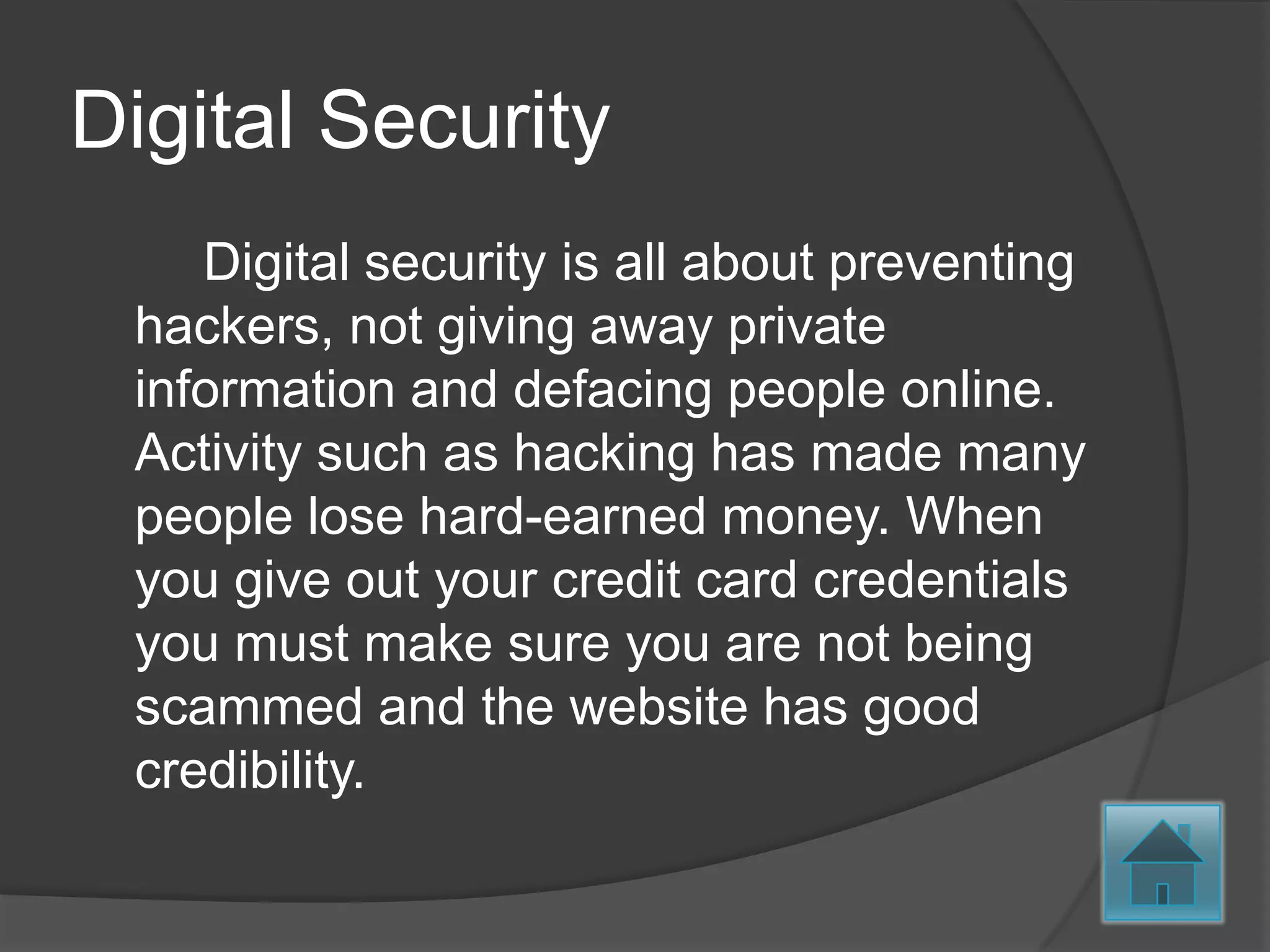 Digital Security
    Digital security is all about preventing
 hackers, not giving away private
 information and defacing people online.
 Activity such as hacking has made many
 people lose hard-earned money. When
 you give out your credit card credentials
 you must make sure you are not being
 scammed and the website has good
 credibility.
 