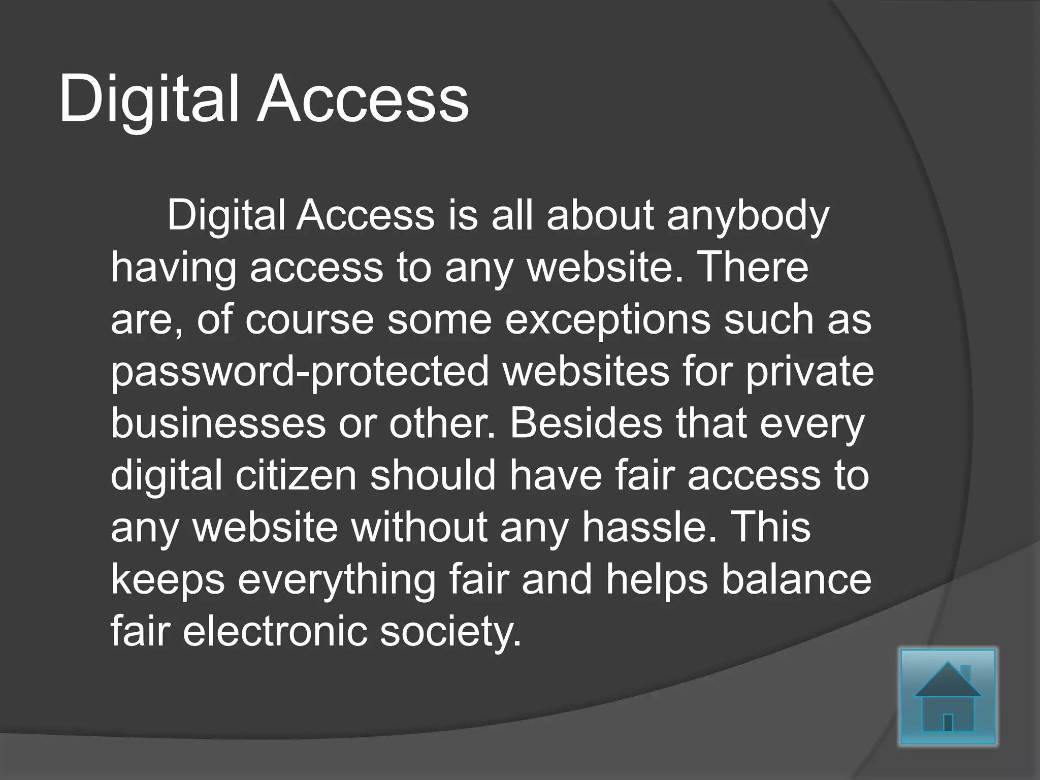 Digital Access
     Digital Access is all about anybody
 having access to any website. There
 are, of course some exceptions such as
 password-protected websites for private
 businesses or other. Besides that every
 digital citizen should have fair access to
 any website without any hassle. This
 keeps everything fair and helps balance
 fair electronic society.
 