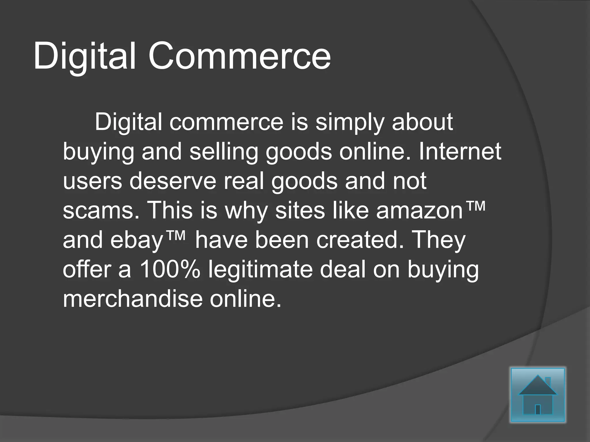 Digital Commerce
    Digital commerce is simply about
 buying and selling goods online. Internet
 users deserve real goods and not
 scams. This is why sites like amazon™
 and ebay™ have been created. They
 offer a 100% legitimate deal on buying
 merchandise online.
 