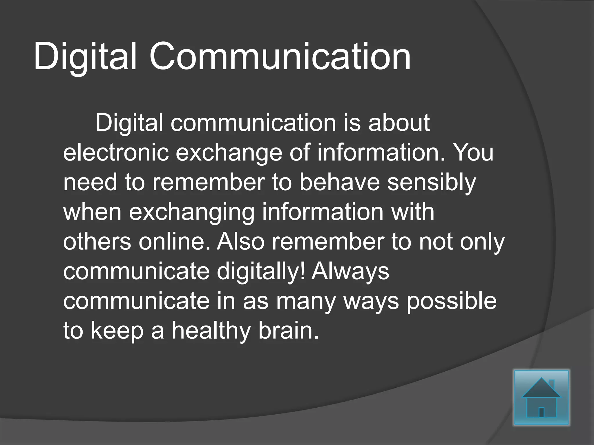 Digital Communication
    Digital communication is about
 electronic exchange of information. You
 need to remember to behave sensibly
 when exchanging information with
 others online. Also remember to not only
 communicate digitally! Always
 communicate in as many ways possible
 to keep a healthy brain.
 