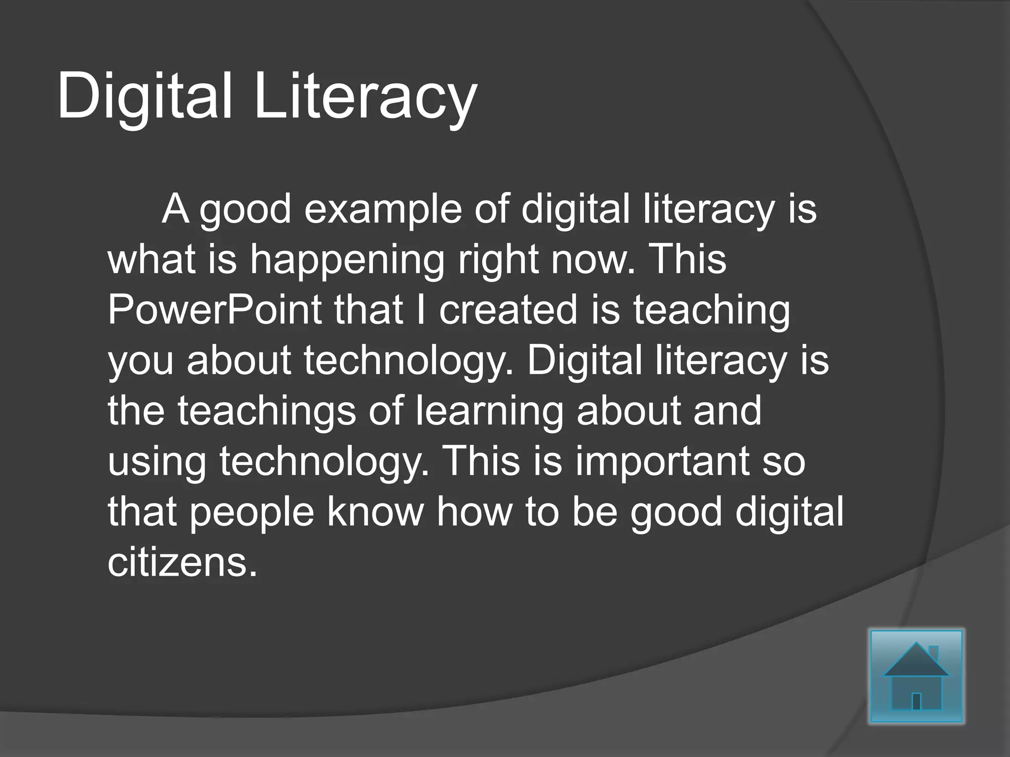 Digital Literacy
     A good example of digital literacy is
 what is happening right now. This
 PowerPoint that I created is teaching
 you about technology. Digital literacy is
 the teachings of learning about and
 using technology. This is important so
 that people know how to be good digital
 citizens.
 