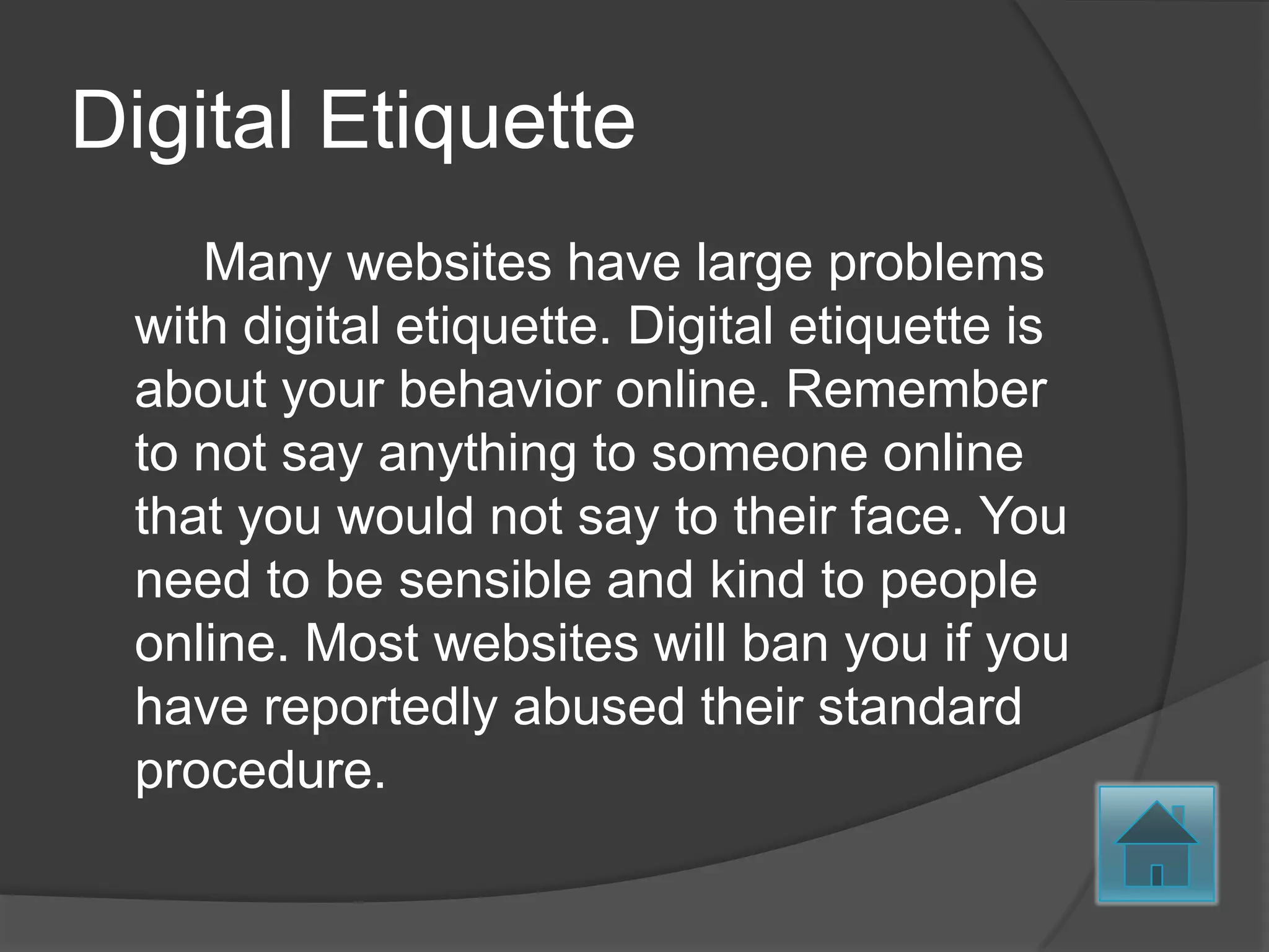 Digital Etiquette
    Many websites have large problems
 with digital etiquette. Digital etiquette is
 about your behavior online. Remember
 to not say anything to someone online
 that you would not say to their face. You
 need to be sensible and kind to people
 online. Most websites will ban you if you
 have reportedly abused their standard
 procedure.
 