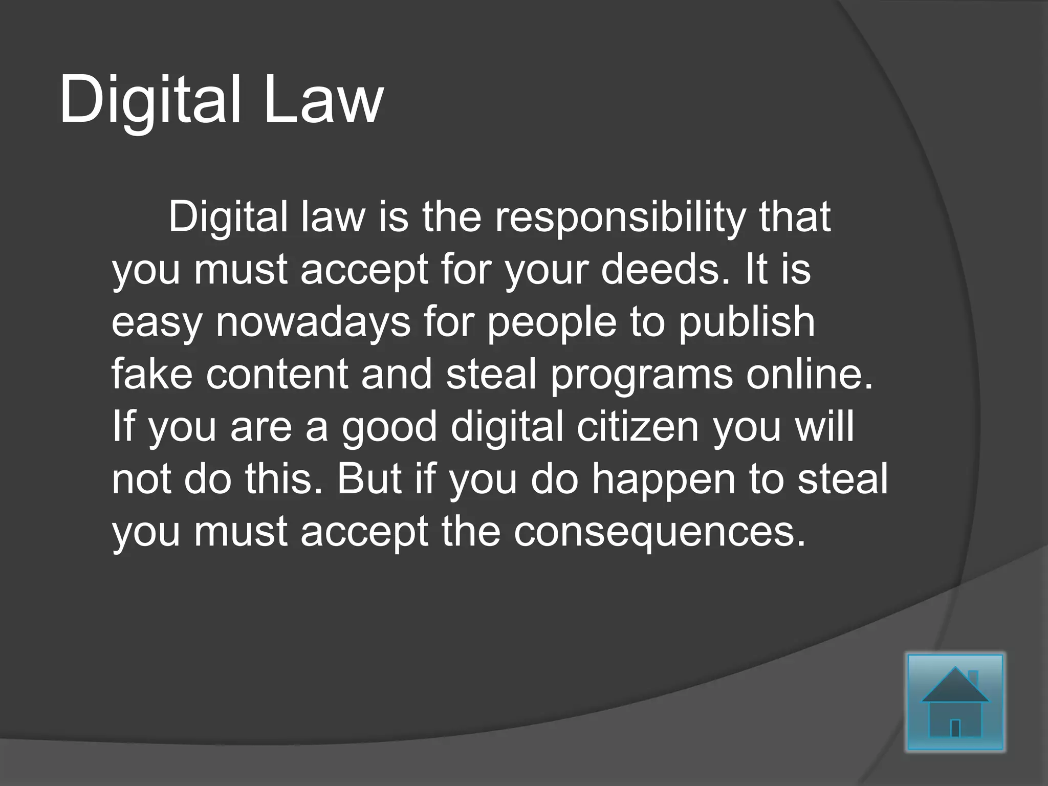 Digital Law
     Digital law is the responsibility that
 you must accept for your deeds. It is
 easy nowadays for people to publish
 fake content and steal programs online.
 If you are a good digital citizen you will
 not do this. But if you do happen to steal
 you must accept the consequences.
 