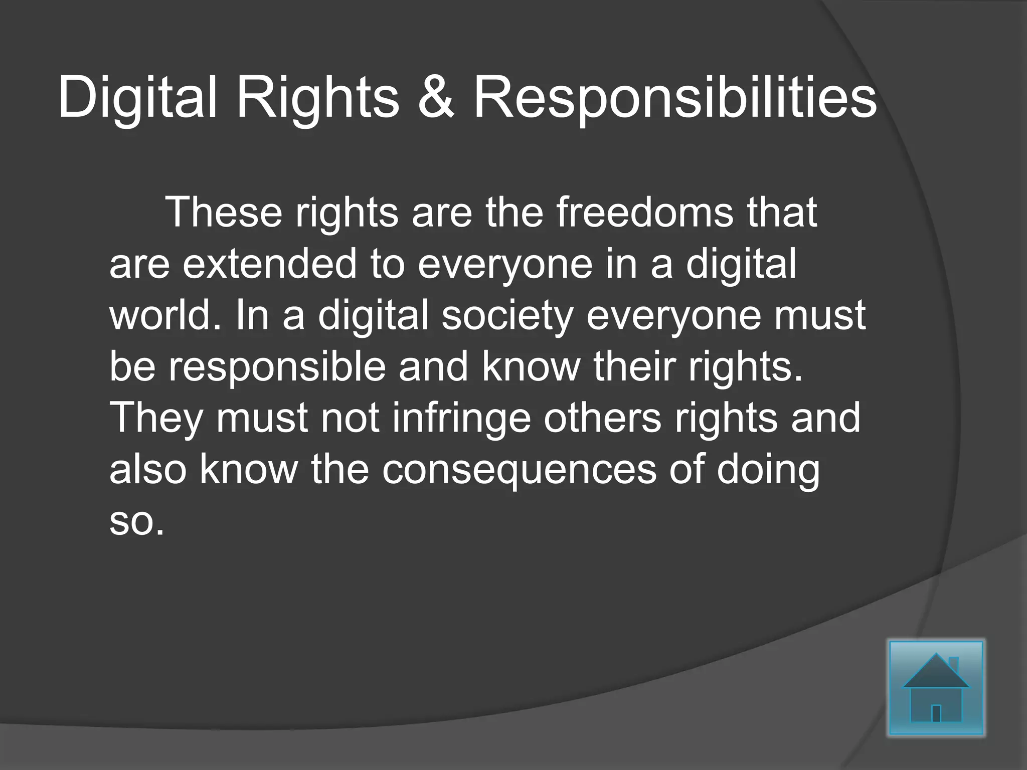 Digital Rights & Responsibilities
     These rights are the freedoms that
  are extended to everyone in a digital
  world. In a digital society everyone must
  be responsible and know their rights.
  They must not infringe others rights and
  also know the consequences of doing
  so.
 