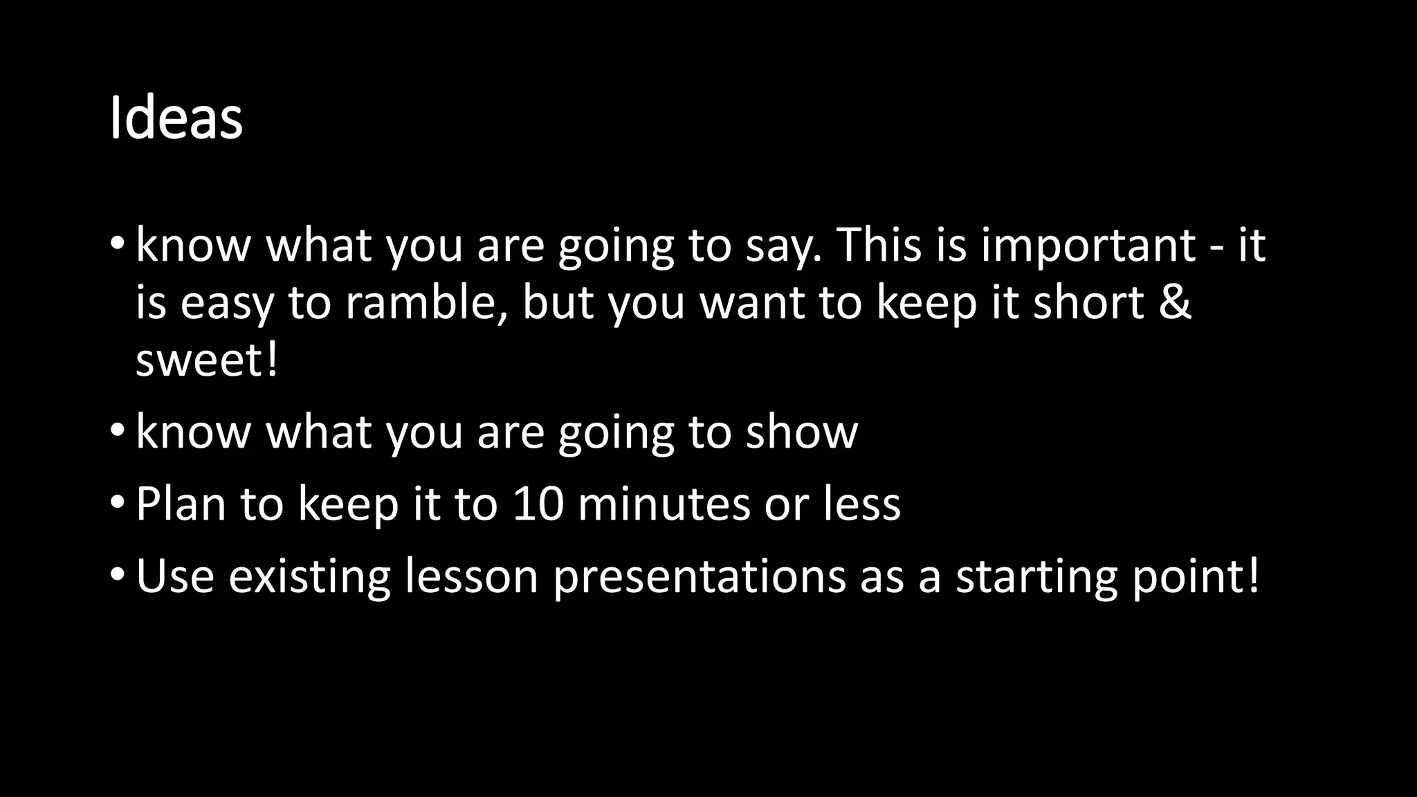 Ideas 
• know what you are going to say. This is important - it 
is easy to ramble, but you want to keep it short & 
sweet! 
• know what you are going to show 
• Plan to keep it to 10 minutes or less 
• Use existing lesson presentations as a starting point! 
 