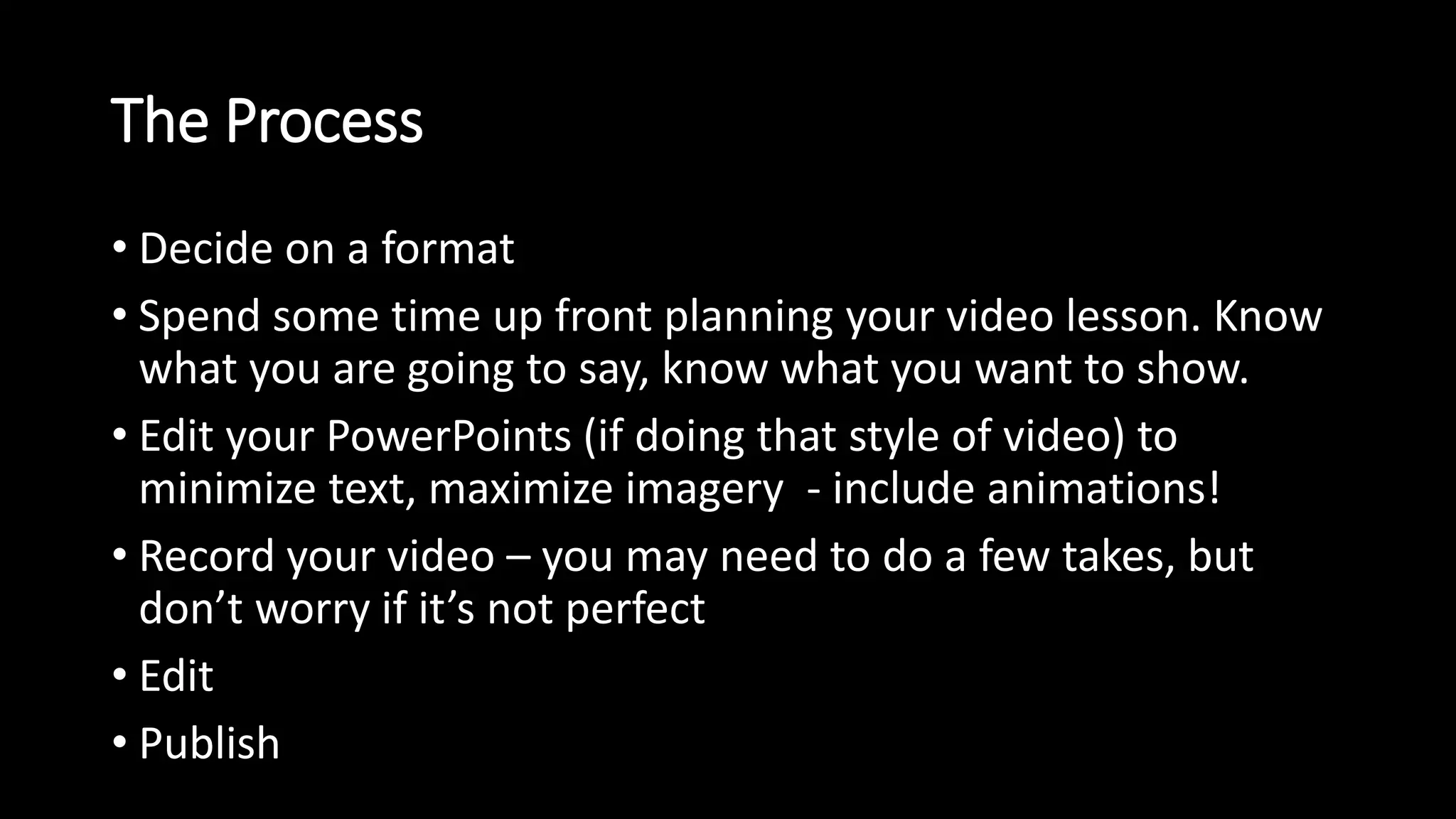 The Process 
• Decide on a format 
• Spend some time up front planning your video lesson. Know 
what you are going to say, know what you want to show. 
• Edit your PowerPoints (if doing that style of video) to 
minimize text, maximize imagery - include animations! 
• Record your video – you may need to do a few takes, but 
don’t worry if it’s not perfect 
• Edit 
• Publish 
 