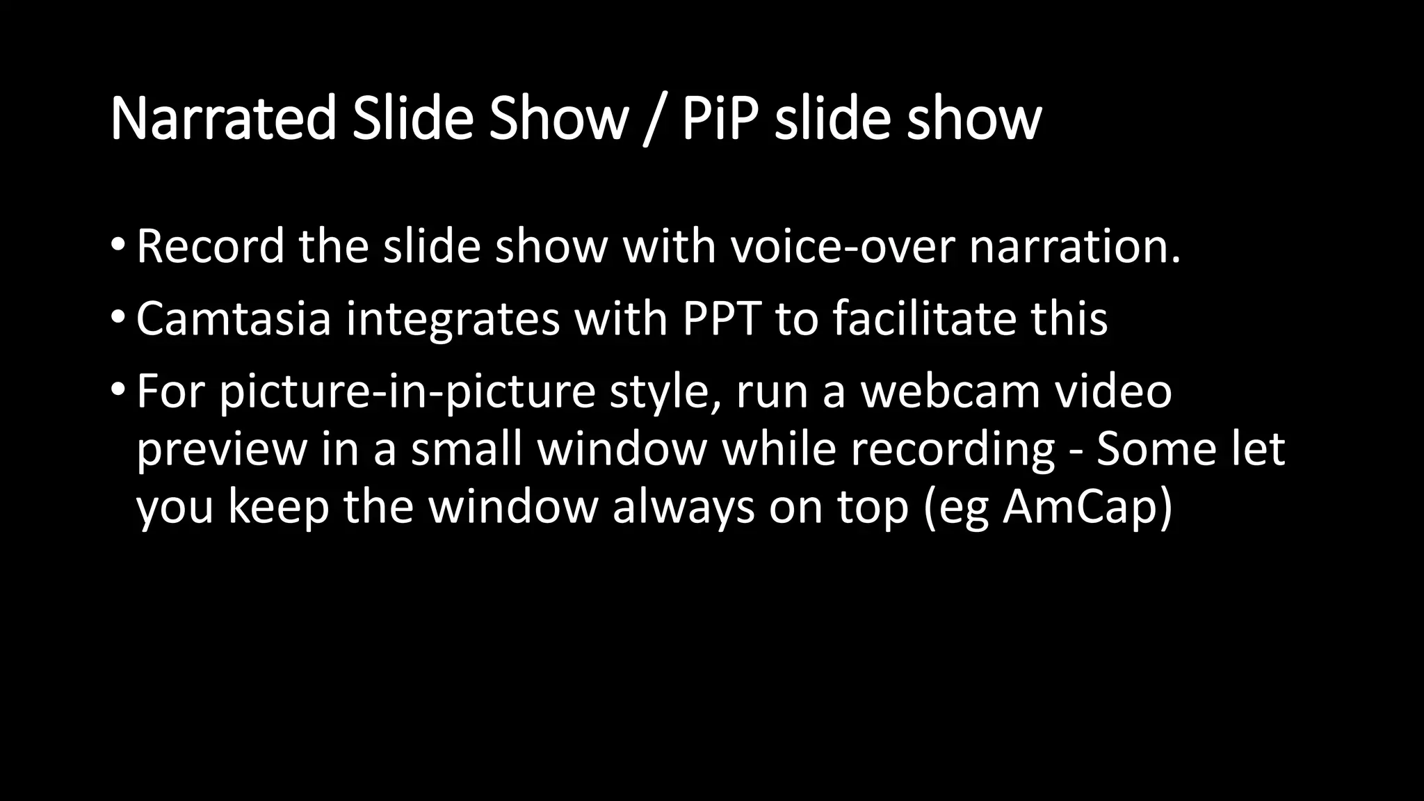 Narrated Slide Show / PiP slide show 
• Record the slide show with voice-over narration. 
•Camtasia integrates with PPT to facilitate this 
• For picture-in-picture style, run a webcam video 
preview in a small window while recording - Some let 
you keep the window always on top (eg AmCap) 
 