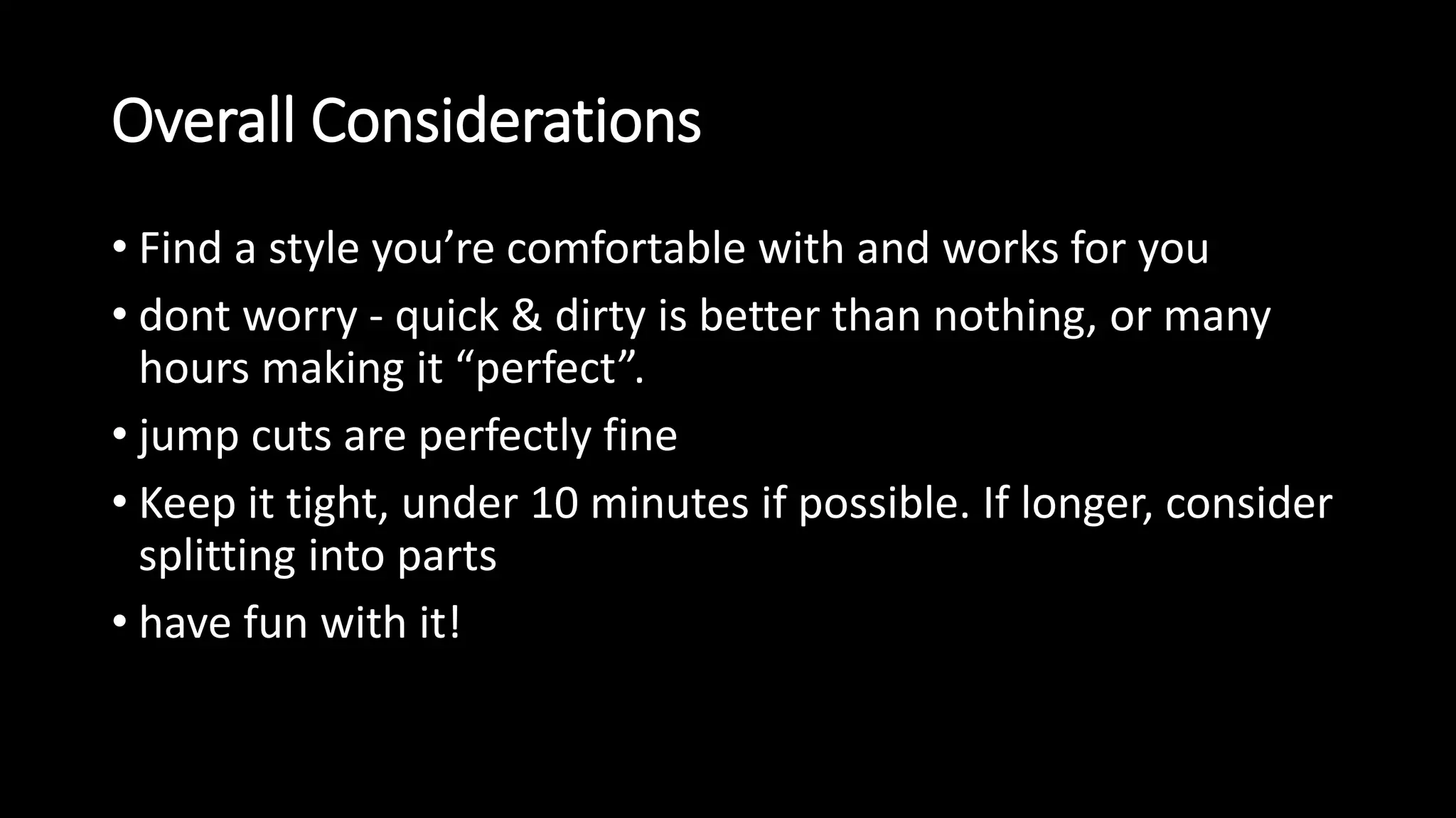 Overall Considerations 
• Find a style you’re comfortable with and works for you 
• dont worry - quick & dirty is better than nothing, or many 
hours making it “perfect”. 
• jump cuts are perfectly fine 
• Keep it tight, under 10 minutes if possible. If longer, consider 
splitting into parts 
• have fun with it! 
 
