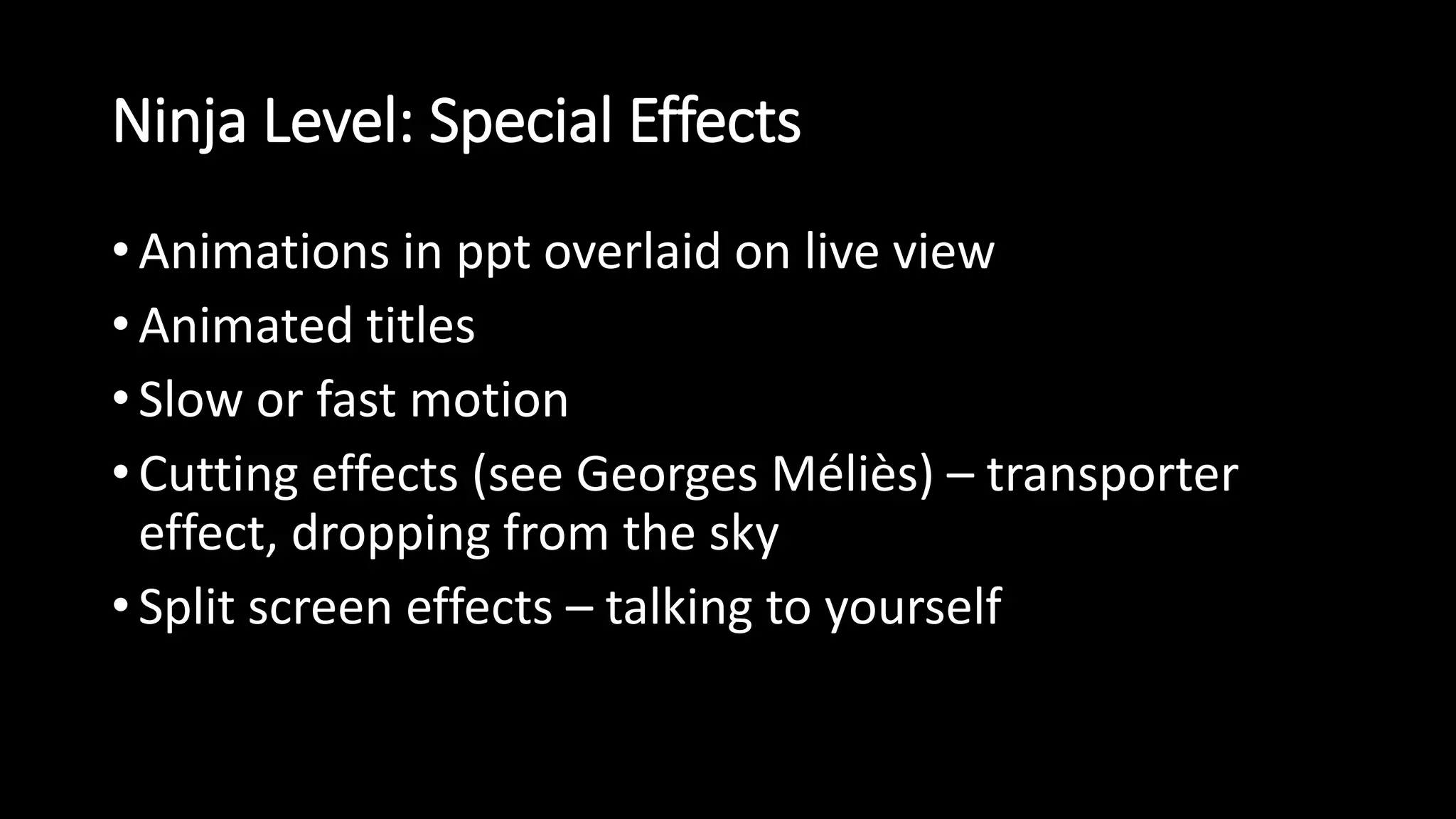 Ninja Level: Special Effects 
• Animations in ppt overlaid on live view 
• Animated titles 
• Slow or fast motion 
• Cutting effects (see Georges Méliès) – transporter 
effect, dropping from the sky 
• Split screen effects – talking to yourself 
 