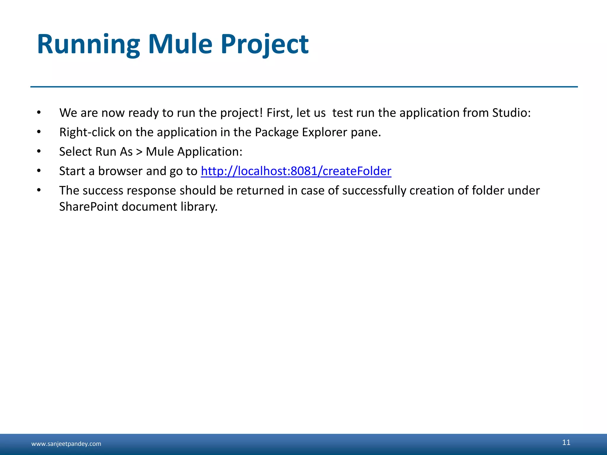 www.sanjeetpandey.com
Running Mule Project
• We are now ready to run the project! First, let us test run the application from Studio:
• Right-click on the application in the Package Explorer pane.
• Select Run As > Mule Application:
• Start a browser and go to http://localhost:8081/createFolder
• The success response should be returned in case of successfully creation of folder under
SharePoint document library.
11
 