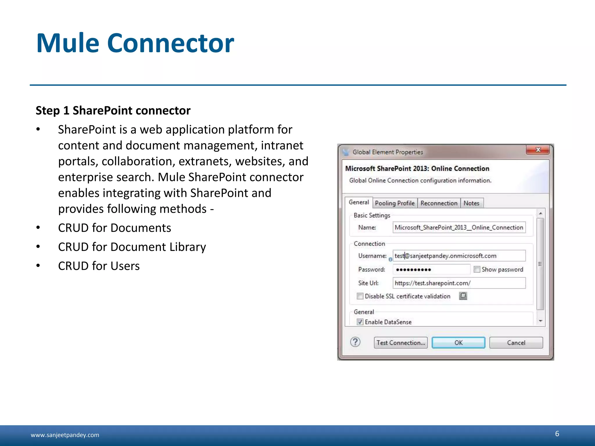 www.sanjeetpandey.com
Mule Connector
Step 1 SharePoint connector
• SharePoint is a web application platform for
content and document management, intranet
portals, collaboration, extranets, websites, and
enterprise search. Mule SharePoint connector
enables integrating with SharePoint and
provides following methods -
• CRUD for Documents
• CRUD for Document Library
• CRUD for Users
6
 