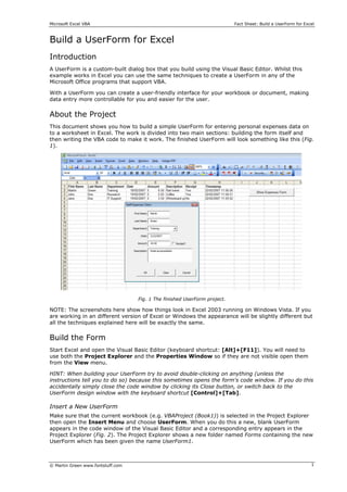 Microsoft Excel VBA                                                        Fact Sheet: Build a UserForm for Excel



Build a UserForm for Excel
Introduction
A UserForm is a custom-built dialog box that you build using the Visual Basic Editor. Whilst this
example works in Excel you can use the same techniques to create a UserForm in any of the
Microsoft Office programs that support VBA.

With a UserForm you can create a user-friendly interface for your workbook or document, making
data entry more controllable for you and easier for the user.


About the Project
This document shows you how to build a simple UserForm for entering personal expenses data on
to a worksheet in Excel. The work is divided into two main sections: building the form itself and
then writing the VBA code to make it work. The finished UserForm will look something like this (Fig.
1).




                                   Fig. 1 The finished UserForm project.

NOTE: The screenshots here show how things look in Excel 2003 running on Windows Vista. If you
are working in an different version of Excel or Windows the appearance will be slightly different but
all the techniques explained here will be exactly the same.

Build the Form
Start Excel and open the Visual Basic Editor (keyboard shortcut: [Alt]+[F11]). You will need to
use both the Project Explorer and the Properties Window so if they are not visible open them
from the View menu.

HINT: When building your UserForm try to avoid double-clicking on anything (unless the
instructions tell you to do so) because this sometimes opens the form's code window. If you do this
accidentally simply close the code window by clicking its Close button, or switch back to the
UserForm design window with the keyboard shortcut [Control]+[Tab].

Insert a New UserForm
Make sure that the current workbook (e.g. VBAProject (Book1)) is selected in the Project Explorer
then open the Insert Menu and choose UserForm. When you do this a new, blank UserForm
appears in the code window of the Visual Basic Editor and a corresponding entry appears in the
Project Explorer (Fig. 2). The Project Explorer shows a new folder named Forms containing the new
UserForm which has been given the name UserForm1.



© Martin Green www.fontstuff.com                                                                               1
 