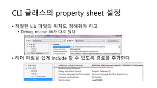 CLI 클래스의 property sheet 설정
• 적절한 Lib 파일의 위치도 정해줘야 하고
• Debug, release lib가 따로 있다
• 헤더 파일을 쉽게 include 할 수 있도록 경로를 추가한다
 