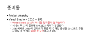 준비물
• Project Anarchy
• Visual Studio – 2010 + SP1
• Visual Studio 2010이 아니면 컴파일이 불가능하다
• 서비스 팩 1 이 없으면 LNK1123 에러가 발생한다
• 2013에서도 2010이 설치되어 있을 때 컴파일 옵션을 2010으로 두면
사용할 수 있지만 2013 한글판에서만 된다
 
