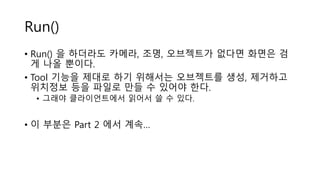 Run()
• Run() 을 하더라도 카메라, 조명, 오브젝트가 없다면 화면은 검
게 나올 뿐이다.
• Tool 기능을 제대로 하기 위해서는 오브젝트를 생성, 제거하고
위치정보 등을 파일로 만들 수 있어야 한다.
• 그래야 클라이언트에서 읽어서 쓸 수 있다.
• 이 부분은 Part 2 에서 계속…
 