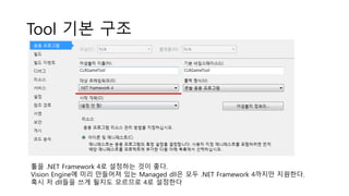 Tool 기본 구조
툴을 .NET Framework 4로 설정하는 것이 좋다.
Vision Engine에 미리 만들어져 있는 Managed dll은 모두 .NET Framework 4까지만 지원한다.
혹시 저 dll들을 쓰게 될지도 모르므로 4로 설정한다
 