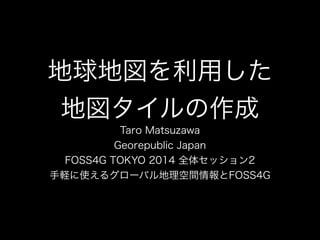 地球地図を利用した 
地図タイルの作成 
Taro Matsuzawa 
Georepublic Japan 
FOSS4G TOKYO 2014 全体セッション2 
手軽に使えるグローバル地理空間情報とFOSS4G 
 