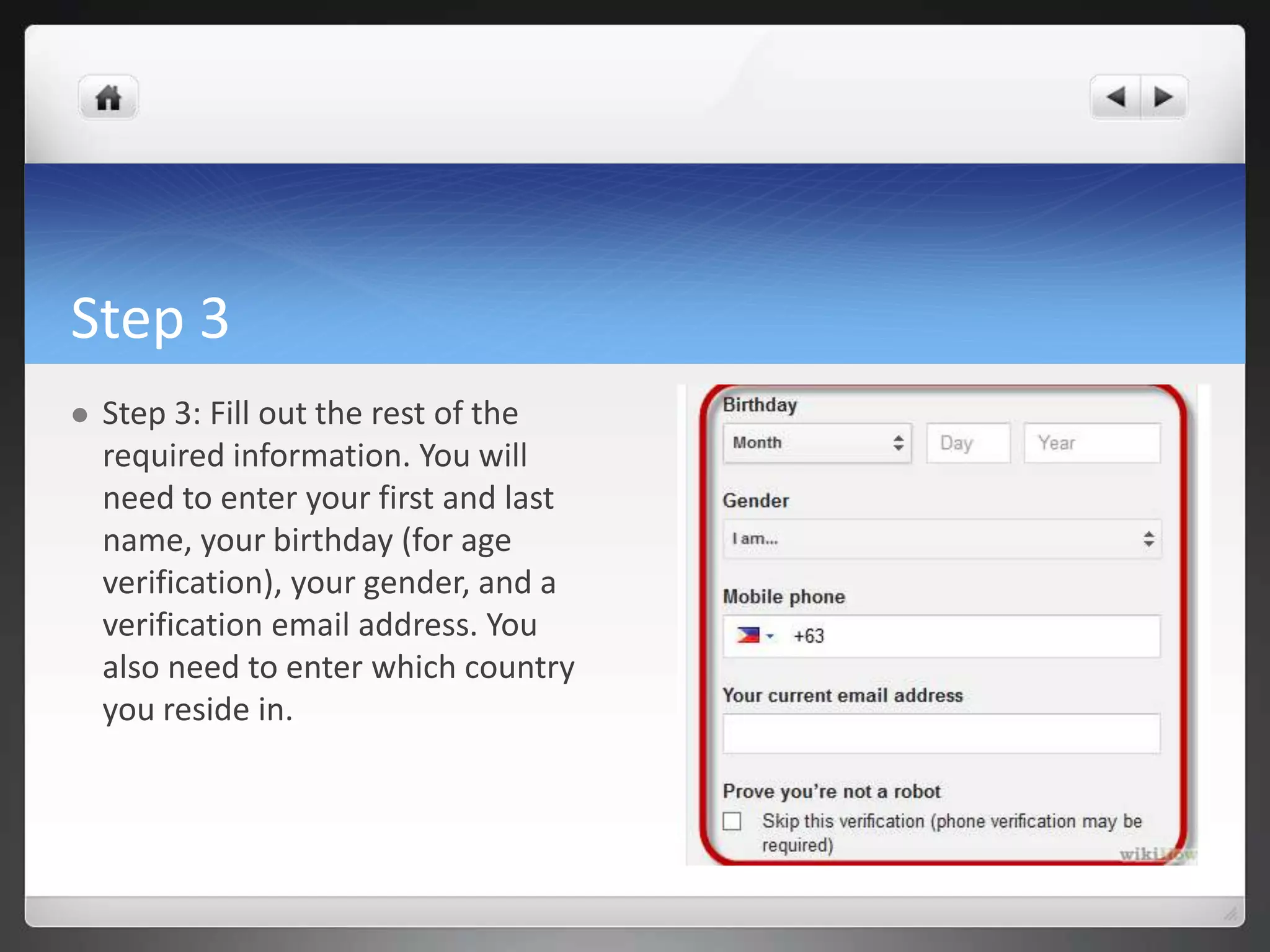 Step 3
 Step 3: Fill out the rest of the
required information. You will
need to enter your first and last
name, your birthday (for age
verification), your gender, and a
verification email address. You
also need to enter which country
you reside in.
 
