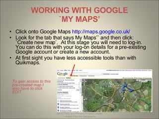 WORKING WITH GOOGLE `MY MAPS’ ,[object Object],[object Object],[object Object],Created by Wendy North  06/03/2008 GA ICTWG and Primary Project Leader – Action Plan for Geography To gain access to this pre-created map I also have to click EDIT 