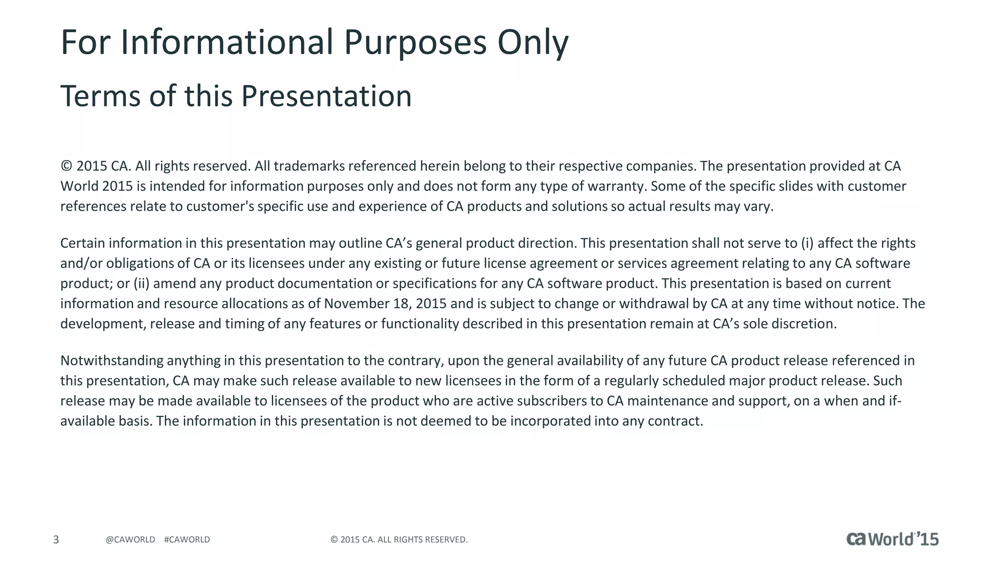 3 © 2015 CA. ALL RIGHTS RESERVED.@CAWORLD #CAWORLD
For Informational Purposes Only
Terms of this Presentation
© 2015 CA. All rights reserved. All trademarks referenced herein belong to their respective companies. The presentation provided at CA
World 2015 is intended for information purposes only and does not form any type of warranty. Some of the specific slides with customer
references relate to customer's specific use and experience of CA products and solutions so actual results may vary.
Certain information in this presentation may outline CA’s general product direction. This presentation shall not serve to (i) affect the rights
and/or obligations of CA or its licensees under any existing or future license agreement or services agreement relating to any CA software
product; or (ii) amend any product documentation or specifications for any CA software product. This presentation is based on current
information and resource allocations as of November 18, 2015 and is subject to change or withdrawal by CA at any time without notice. The
development, release and timing of any features or functionality described in this presentation remain at CA’s sole discretion.
Notwithstanding anything in this presentation to the contrary, upon the general availability of any future CA product release referenced in
this presentation, CA may make such release available to new licensees in the form of a regularly scheduled major product release. Such
release may be made available to licensees of the product who are active subscribers to CA maintenance and support, on a when and if-
available basis. The information in this presentation is not deemed to be incorporated into any contract.
 