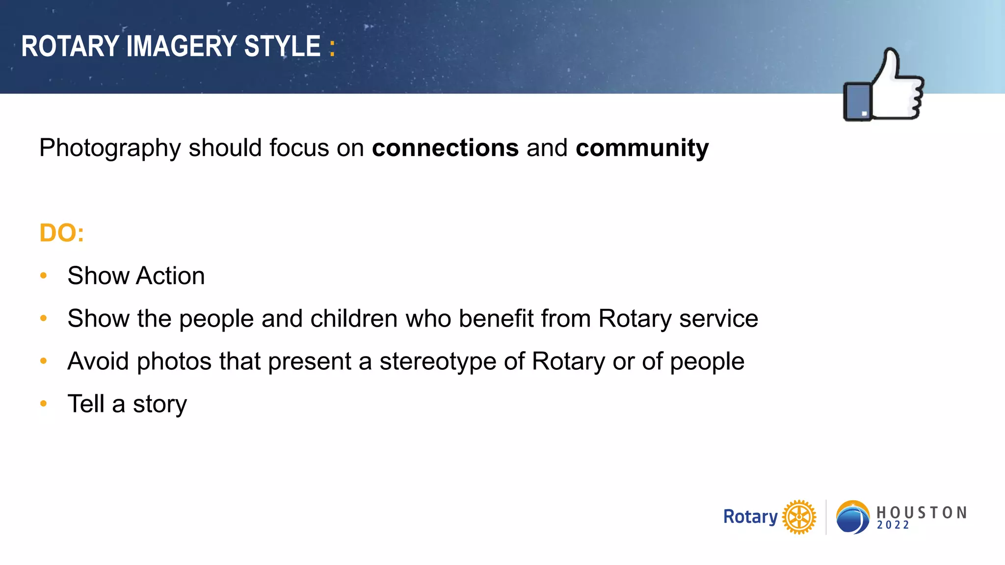 ROTARY IMAGERY STYLE :
Photography should focus on connections and community
DO:
• Show Action
• Show the people and children who benefit from Rotary service
• Avoid photos that present a stereotype of Rotary or of people
• Tell a story
 