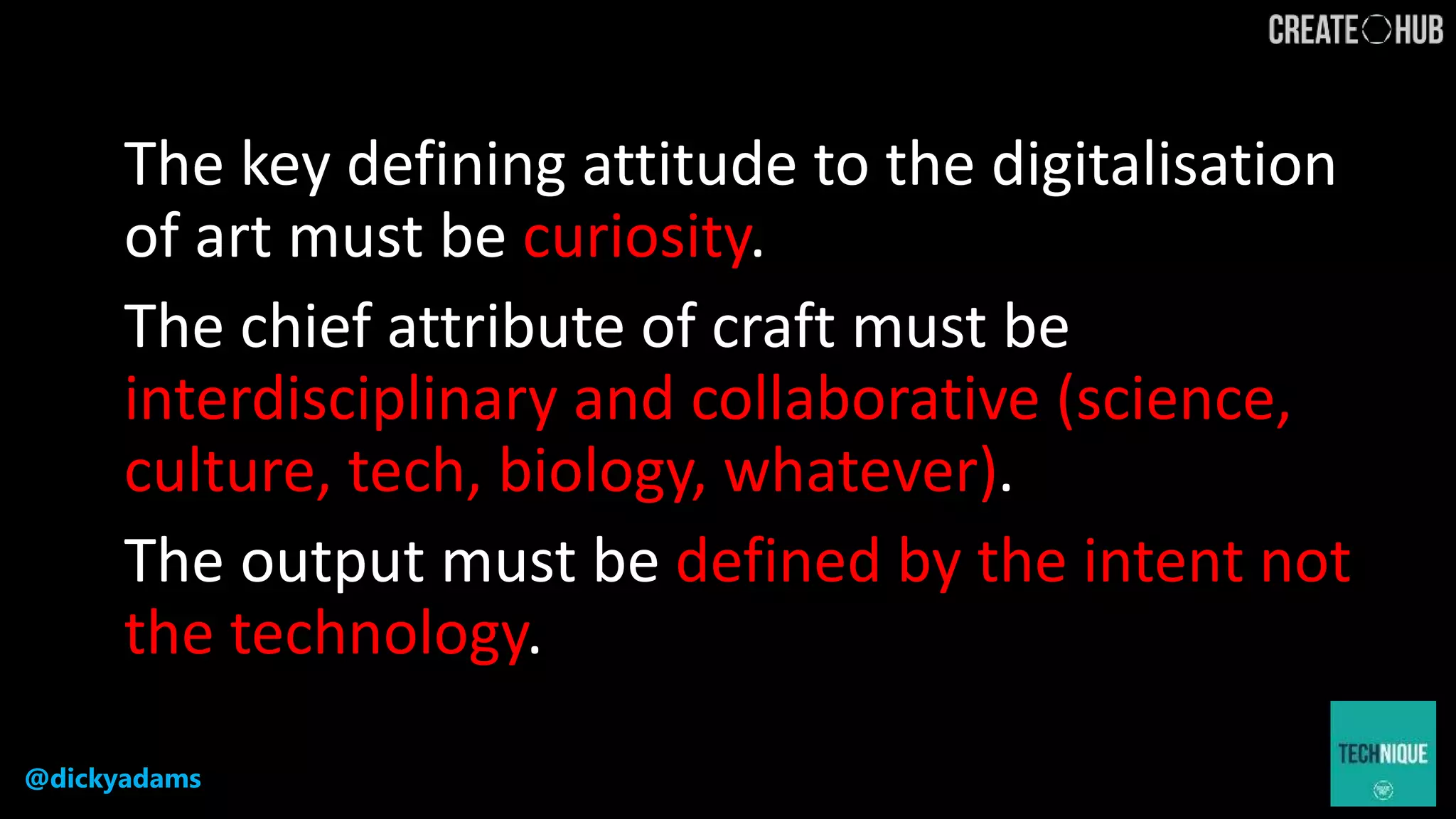 @dickyadams
The key defining attitude to the digitalisation
of art must be curiosity.
The chief attribute of craft must be
interdisciplinary and collaborative (science,
culture, tech, biology, whatever).
The output must be defined by the intent not
the technology.
 