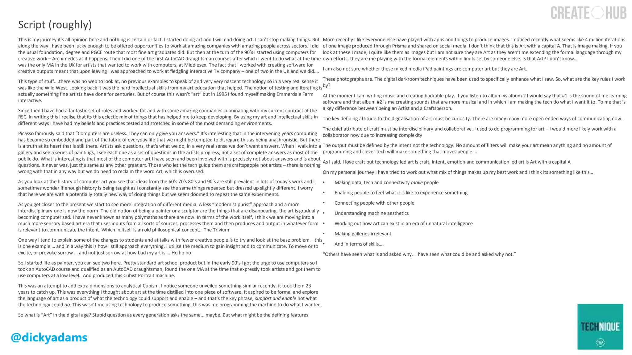 @dickyadams
This is my journey it’s all opinion here and nothing is certain or fact. I started doing art and I will end doing art. I can’t stop making things. But
along the way I have been lucky enough to be offered opportunities to work at amazing companies with amazing people across sectors. I did
the usual foundation, degree and PGCE route that most fine art graduates did. But then at the turn of the 90’s I started using computers for
creative work – Archimedes as it happens. Then I did one of the first AutoCAD draughtsman courses after which I went to do what at the time
was the only MA in the UK for artists that wanted to work with computers, at Middlesex. The fact that I worked with creating software for
creative outputs meant that upon leaving I was approached to work at fledgling interactive TV company – one of two in the UK and we did….
This type of stuff….there was no web to look at, no previous examples to speak of and very very nascent technology so in a very real sense it
was like the Wild West. Looking back it was the hard intellectual skills from my art education that helped. The notion of testing and iterating is
actually something fine artists have done for centuries. But of course this wasn't “art” but in 1995 I found myself making Emmerdale Farm
interactive.
Since then I have had a fantastic set of roles and worked for and with some amazing companies culminating with my current contract at the
RSC. In writing this I realise that its this eclectic mix of things that has helped me to keep developing. By using my art and intellectual skills in
different ways I have had my beliefs and practices tested and stretched in some of the most demanding environments.
Picasso famously said that “Computers are useless. They can only give you answers.” It’s interesting that in the intervening years computing
has become so embedded and part of the fabric of everyday life that we might be tempted to disregard this as being anachronistic. But there
is a truth at its heart that is still there. Artists ask questions, that's what we do, in a very real sense we don’t want answers. When I walk into a
gallery and see a series of paintings, I see each one as a set of questions in the artists progress, not a set of complete answers as most of the
public do. What is interesting is that most of the computer art I have seen and been involved with is precisely not about answers and is about
questions. It never was, just the same as any other great art. Those who let the tech guide them are craftspeople not artists – there is nothing
wrong with that in any way but we do need to reclaim the word Art, which is overused.
As you look at the history of computer art you see that ideas from the 60’s 70’s 80’s and 90’s are still prevalent in lots of today’s work and I
sometimes wonder if enough history is being taught as I constantly see the same things repeated but dressed up slightly different. I worry
that here we are with a potentially totally new way of doing things but we seem doomed to repeat the same experiments.
As you get closer to the present we start to see more integration of different media. A less “modernist purist” approach and a more
interdisciplinary one is now the norm. The old notion of being a painter or a sculptor are the things that are disappearing, the art is gradually
becoming computerised. I have never known as many polymaths as there are now. In terms of the work itself, I think we are moving into a
much more sensory based art era that uses inputs from all sorts of sources, processes them and then produces and output in whatever form
is relevant to communicate the intent. Which in itself is an old philosophical concept… The Trivium
One way I tend to explain some of the changes to students and at talks with fewer creative people is to try and look at the base problem – this
is one example … and in a way this is how I still approach everything. I utilise the medium to gain insight and to communicate. To move or to
excite, or provoke sorrow … and not just sorrow at how bad my art is…. Ho ho ho
So I started life as painter, you can see two here. Pretty standard art school product but in the early 90’s I got the urge to use computers so I
took an AutoCAD course and qualified as an AutoCAD draughtsman, found the one MA at the time that expressly took artists and got them to
use computers at a low level. And produced this Cubist Portrait machine.
This was an attempt to add extra dimensions to analytical Cubism. I notice someone unveiled something similar recently, it took them 23
years to catch up. This was everything I thought about art at the time distilled into one piece of software. It aspired to be formal and explore
the language of art as a product of what the technology could support and enable – and that’s the key phrase, support and enable not what
the technology could do. This wasn’t me using technology to produce something, this was me programming the machine to do what I wanted.
So what is “Art” in the digital age? Stupid question as every generation asks the same... maybe. But what might be the defining features
More recently I like everyone else have played with apps and things to produce images. I noticed recently what seems like 4 million iterations
of one image produced through Prisma and shared on social media. I don’t think that this is Art with a capital A. That is image making. If you
look at these I made, I quite like them as images but I am not sure they are Art as they aren’t me extending the formal language through my
own efforts, they are me playing with the formal elements within limits set by someone else. Is that Art? I don’t know…
I am also not sure whether these mixed media iPad paintings are computer art but they are Art.
These photographs are. The digital darkroom techniques have been used to specifically enhance what I saw. So, what are the key rules I work
by?
At the moment I am writing music and creating hackable play. If you listen to album vs album 2 I would say that #1 is the sound of me learning
software and that album #2 is me creating sounds that are more musical and in which I am making the tech do what I want it to. To me that is
a key difference between being an Artist and a Craftsperson.
The key defining attitude to the digitalisation of art must be curiosity. There are many many more open ended ways of communicating now…
The chief attribute of craft must be interdisciplinary and collaborative. I used to do programming for art – I would more likely work with a
collaborator now due to increasing complexity
The output must be defined by the intent not the technology. No amount of filters will make your art mean anything and no amount of
programming and clever tech will make something that moves people….
As I said, I love craft but technology led art is craft, intent, emotion and communication led art is Art with a capital A
On my personal journey I have tried to work out what mix of things makes up my best work and I think its something like this…
• Making data, tech and connectivity move people
• Enabling people to feel what it is like to experience something
• Connecting people with other people
• Understanding machine aesthetics
• Working out how Art can exist in an era of unnatural intelligence
• Making galleries irrelevant
• And in terms of skills….
“Others have seen what is and asked why. I have seen what could be and asked why not.”
Script (roughly)
 